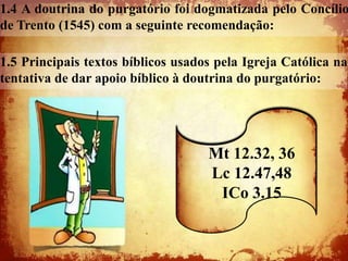 1.4 A doutrina do purgatório foi dogmatizada pelo Concílio
de Trento (1545) com a seguinte recomendação:

1.5 Principais textos bíblicos usados pela Igreja Católica na
tentativa de dar apoio bíblico à doutrina do purgatório:




                                    Mt 12.32, 36
                                    Lc 12.47,48
                                     ICo 3.15
 