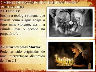 2 MEIOS DE FAVORECER O HABITANTES DO
 PURGATÓRIO
2.1 Esmolas:
Ensina a teologia romana que
“assim como a água apaga o
fogo mais violento, assim a
esmola lava o pecado no
purgatório”.


2.2 Orações pelos Mortos:
Pode ter sido originadas de
uma interpretação distorcida
de ITm 2.1.
 