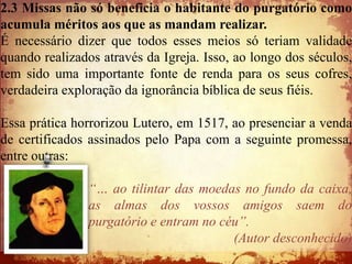 2.3 Missas não só beneficia o habitante do purgatório como
acumula méritos aos que as mandam realizar.
É necessário dizer que todos esses meios só teriam validade
quando realizados através da Igreja. Isso, ao longo dos séculos,
tem sido uma importante fonte de renda para os seus cofres,
verdadeira exploração da ignorância bíblica de seus fiéis.

Essa prática horrorizou Lutero, em 1517, ao presenciar a venda
de certificados assinados pelo Papa com a seguinte promessa,
entre outras:

                “… ao tilintar das moedas no fundo da caixa,
                as almas dos vossos amigos saem do
                purgatório e entram no céu”.
                                         (Autor desconhecido)
 