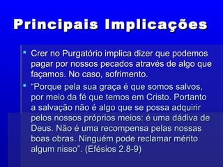 Principais ImplicaçõesPrincipais Implicações
 Crer no Purgatório implica dizer que podemosCrer no Purgatório implica dizer que podemos
pagar por nossos pecados através de algo quepagar por nossos pecados através de algo que
façamos. No caso, sofrimento.façamos. No caso, sofrimento.
 ““Porque pela sua graça é que somos salvos,Porque pela sua graça é que somos salvos,
por meio da fé que temos em Cristo. Portantopor meio da fé que temos em Cristo. Portanto
a salvação não é algo que se possa adquirira salvação não é algo que se possa adquirir
pelos nossos próprios meios: é uma dádiva depelos nossos próprios meios: é uma dádiva de
Deus. Não é uma recompensa pelas nossasDeus. Não é uma recompensa pelas nossas
boas obras. Ninguém pode reclamar méritoboas obras. Ninguém pode reclamar mérito
algum nisso”. (Efésios 2.8-9)algum nisso”. (Efésios 2.8-9)
 
