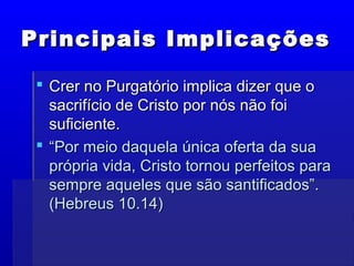 Principais ImplicaçõesPrincipais Implicações
 Crer no Purgatório implica dizer que oCrer no Purgatório implica dizer que o
sacrifício de Cristo por nós não foisacrifício de Cristo por nós não foi
suficiente.suficiente.
 ““Por meio daquela única oferta da suaPor meio daquela única oferta da sua
própria vida, Cristo tornou perfeitos paraprópria vida, Cristo tornou perfeitos para
sempre aqueles que são santificados”.sempre aqueles que são santificados”.
(Hebreus 10.14)(Hebreus 10.14)
 