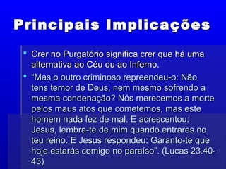 Principais ImplicaçõesPrincipais Implicações
 Crer no Purgatório significa crer que há umaCrer no Purgatório significa crer que há uma
alternativa ao Céu ou ao Inferno.alternativa ao Céu ou ao Inferno.
 ““Mas o outro criminoso repreendeu-o: NãoMas o outro criminoso repreendeu-o: Não
tens temor de Deus, nem mesmo sofrendo atens temor de Deus, nem mesmo sofrendo a
mesma condenação? Nós merecemos a mortemesma condenação? Nós merecemos a morte
pelos maus atos que cometemos, mas estepelos maus atos que cometemos, mas este
homem nada fez de mal. E acrescentou:homem nada fez de mal. E acrescentou:
Jesus, lembra-te de mim quando entrares noJesus, lembra-te de mim quando entrares no
teu reino. E Jesus respondeu: Garanto-te queteu reino. E Jesus respondeu: Garanto-te que
hoje estarás comigo no paraíso”. (Lucas 23.40-hoje estarás comigo no paraíso”. (Lucas 23.40-
43)43)
 