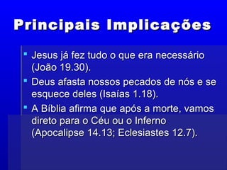 Principais ImplicaçõesPrincipais Implicações
 Jesus já fez tudo o que era necessárioJesus já fez tudo o que era necessário
(João 19.30).(João 19.30).
 Deus afasta nossos pecados de nós e seDeus afasta nossos pecados de nós e se
esquece deles (Isaías 1.18).esquece deles (Isaías 1.18).
 A Bíblia afirma que após a morte, vamosA Bíblia afirma que após a morte, vamos
direto para o Céu ou o Infernodireto para o Céu ou o Inferno
(Apocalipse 14.13; Eclesiastes 12.7).(Apocalipse 14.13; Eclesiastes 12.7).
 