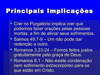 Principais ImplicaçõesPrincipais Implicações
 Crer no Purgatório implica crer queCrer no Purgatório implica crer que
podemos fazer orações pelas pessoaspodemos fazer orações pelas pessoas
mortas, a fim de aliviar seus sofrimentos.mortas, a fim de aliviar seus sofrimentos.
 Salmos 49.7-9 – Um não pode darSalmos 49.7-9 – Um não pode dar
redenção a outro.redenção a outro.
 Romanos 3.23-24 – Fomos feitos justosRomanos 3.23-24 – Fomos feitos justos
gratuitamente pela graça de Deus.gratuitamente pela graça de Deus.
 Romanos 8.1 – Não existe condenaçãoRomanos 8.1 – Não existe condenação
nem sofrimento extracorpóreo para osnem sofrimento extracorpóreo para os
que estão em Cristo.que estão em Cristo.
 