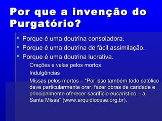 Por que a invenção doPor que a invenção do
Purgatório?Purgatório?
 Porque é uma doutrina consoladora.Porque é uma doutrina consoladora.
 Porque é uma doutrina de fácil assimilação.Porque é uma doutrina de fácil assimilação.
 Porque é uma doutrina lucrativa.Porque é uma doutrina lucrativa.
 Orações e velas pelos mortosOrações e velas pelos mortos
 IndulgênciasIndulgências
 Missas pelos mortos – “Por isso também todo católicoMissas pelos mortos – “Por isso também todo católico
deve particularmente orar, fazer obras de caridade edeve particularmente orar, fazer obras de caridade e
principalmente oferecer sacrifício eucarístico – aprincipalmente oferecer sacrifício eucarístico – a
Santa Missa” (www.arquidiocese.org.br).Santa Missa” (www.arquidiocese.org.br).
 