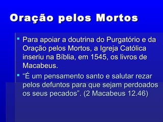 Oração pelos MortosOração pelos Mortos
 Para apoiar a doutrina do Purgatório e daPara apoiar a doutrina do Purgatório e da
Oração pelos Mortos, a Igreja CatólicaOração pelos Mortos, a Igreja Católica
inseriu na Bíblia, em 1545, os livros deinseriu na Bíblia, em 1545, os livros de
Macabeus.Macabeus.
 ““É um pensamento santo e salutar rezarÉ um pensamento santo e salutar rezar
pelos defuntos para que sejam perdoadospelos defuntos para que sejam perdoados
os seus pecados”. (2 Macabeus 12.46)os seus pecados”. (2 Macabeus 12.46)
 