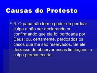 Causas do ProtestoCausas do Protesto
 6. O papa não tem o poder de perdoar6. O papa não tem o poder de perdoar
culpa a não ser declarando ouculpa a não ser declarando ou
confirmando que ela foi perdoada porconfirmando que ela foi perdoada por
Deus; ou, certamente, perdoados osDeus; ou, certamente, perdoados os
casos que lhe são reservados. Se elecasos que lhe são reservados. Se ele
deixasse de observar essas limitações, adeixasse de observar essas limitações, a
culpa permaneceria.culpa permaneceria.
 