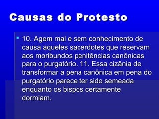 Causas do ProtestoCausas do Protesto
 10. Agem mal e sem conhecimento de10. Agem mal e sem conhecimento de
causa aqueles sacerdotes que reservamcausa aqueles sacerdotes que reservam
aos moribundos penitências canônicasaos moribundos penitências canônicas
para o purgatório. 11. Essa cizânia depara o purgatório. 11. Essa cizânia de
transformar a pena canônica em pena dotransformar a pena canônica em pena do
purgatório parece ter sido semeadapurgatório parece ter sido semeada
enquanto os bispos certamenteenquanto os bispos certamente
dormiam.dormiam.
 
