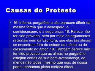 Causas do ProtestoCausas do Protesto
 16. Inferno, purgatório e céu parecem diferir da16. Inferno, purgatório e céu parecem diferir da
mesma forma que o desespero, omesma forma que o desespero, o
semidesespero e a segurança. 18. Parece nãosemidesespero e a segurança. 18. Parece não
ter sido provado, nem por meio de argumentoster sido provado, nem por meio de argumentos
racionais nem da Escritura, que elas (as almas)racionais nem da Escritura, que elas (as almas)
se encontrem fora do estado de mérito ou dese encontrem fora do estado de mérito ou de
crescimento no amor. 19. Também parece nãocrescimento no amor. 19. Também parece não
ter sido provado que as almas no purgatórioter sido provado que as almas no purgatório
estejam certas de sua bem-aventurança, aoestejam certas de sua bem-aventurança, ao
menos não todas, mesmo que nós, de nossamenos não todas, mesmo que nós, de nossa
parte, tenhamos plena certeza disso.parte, tenhamos plena certeza disso.
 