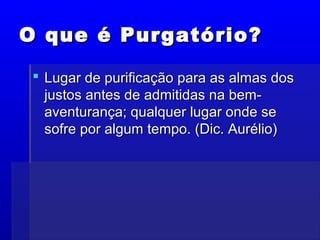 O que é Purgatório?O que é Purgatório?
 Lugar de purificação para as almas dosLugar de purificação para as almas dos
justos antes de admitidas na bem-justos antes de admitidas na bem-
aventurança; qualquer lugar onde seaventurança; qualquer lugar onde se
sofre por algum tempo. (Dic. Aurélio)sofre por algum tempo. (Dic. Aurélio)
 