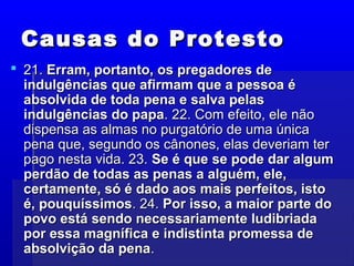 Causas do ProtestoCausas do Protesto
 21.21. Erram, portanto, os pregadores deErram, portanto, os pregadores de
indulgências que afirmam que a pessoa éindulgências que afirmam que a pessoa é
absolvida de toda pena e salva pelasabsolvida de toda pena e salva pelas
indulgências do papaindulgências do papa. 22. Com efeito, ele não. 22. Com efeito, ele não
dispensa as almas no purgatório de uma únicadispensa as almas no purgatório de uma única
pena que, segundo os cânones, elas deveriam terpena que, segundo os cânones, elas deveriam ter
pago nesta vida. 23.pago nesta vida. 23. Se é que se pode dar algumSe é que se pode dar algum
perdão de todas as penas a alguém, ele,perdão de todas as penas a alguém, ele,
certamente, só é dado aos mais perfeitos, istocertamente, só é dado aos mais perfeitos, isto
é, pouquíssimosé, pouquíssimos. 24.. 24. Por isso, a maior parte doPor isso, a maior parte do
povo está sendo necessariamente ludibriadapovo está sendo necessariamente ludibriada
por essa magnífica e indistinta promessa depor essa magnífica e indistinta promessa de
absolvição da penaabsolvição da pena..
 