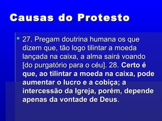 Causas do ProtestoCausas do Protesto
 27. Pregam doutrina humana os que27. Pregam doutrina humana os que
dizem que, tão logo tilintar a moedadizem que, tão logo tilintar a moeda
lançada na caixa, a alma sairá voandolançada na caixa, a alma sairá voando
[do purgatório para o céu]. 28.[do purgatório para o céu]. 28. Certo éCerto é
que, ao tilintar a moeda na caixa, podeque, ao tilintar a moeda na caixa, pode
aumentar o lucro e a cobiça; aaumentar o lucro e a cobiça; a
intercessão da Igreja, porém, dependeintercessão da Igreja, porém, depende
apenas da vontade de Deusapenas da vontade de Deus..
 
