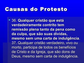 Causas do ProtestoCausas do Protesto
 36.36. Qualquer cristão que estáQualquer cristão que está
verdadeiramente contrito temverdadeiramente contrito tem
remissão plena tanto da pena comoremissão plena tanto da pena como
da culpa, que são suas dívidas,da culpa, que são suas dívidas,
mesmo sem uma carta de indulgênciamesmo sem uma carta de indulgência..
37. Qualquer cristão verdadeiro, vivo ou37. Qualquer cristão verdadeiro, vivo ou
morto, participa de todos os benefíciosmorto, participa de todos os benefícios
de Cristo e da Igreja, que são dons dede Cristo e da Igreja, que são dons de
Deus, mesmo sem carta de indulgência.Deus, mesmo sem carta de indulgência.
 