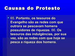 Causas do ProtestoCausas do Protesto
 65.65. Portanto, os tesouros doPortanto, os tesouros do
Evangelho são as redes com queEvangelho são as redes com que
outrora se pescavam homensoutrora se pescavam homens
possuidores de riquezaspossuidores de riquezas. 66.. 66. OsOs
tesouros das indulgências, por suatesouros das indulgências, por sua
vez, são as redes com que hoje sevez, são as redes com que hoje se
pesca a riqueza dos homenspesca a riqueza dos homens..
 