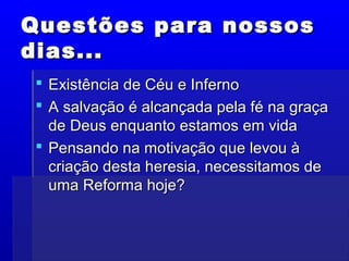 Questões para nossosQuestões para nossos
dias...dias...
 Existência de Céu e InfernoExistência de Céu e Inferno
 A salvação é alcançada pela fé na graçaA salvação é alcançada pela fé na graça
de Deus enquanto estamos em vidade Deus enquanto estamos em vida
 Pensando na motivação que levou àPensando na motivação que levou à
criação desta heresia, necessitamos decriação desta heresia, necessitamos de
uma Reforma hoje?uma Reforma hoje?
 