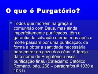 O que é Purgatório?O que é Purgatório?
 Todos que morrem na graça eTodos que morrem na graça e
comunhão com Deus, mas aindacomunhão com Deus, mas ainda
imperfeitamente purificados, têm aimperfeitamente purificados, têm a
garantia da salvação eterna; mas após agarantia da salvação eterna; mas após a
morte passam por uma purificação, demorte passam por uma purificação, de
forma a obter a santidade necessáriaforma a obter a santidade necessária
para entrar no gozo dos céus. A Igrejapara entrar no gozo dos céus. A Igreja
dá o nome de Purgatório a essadá o nome de Purgatório a essa
purificação final. (Catecismo Católicopurificação final. (Catecismo Católico
Romano, pág. 268 – parágrafos # 1030 eRomano, pág. 268 – parágrafos # 1030 e
1031)1031)
 