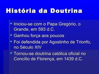 História da DoutrinaHistória da Doutrina
 Iniciou-se com o Papa Gregório, oIniciou-se com o Papa Gregório, o
Grande, em 593 d.C.Grande, em 593 d.C.
 Ganhou força aos poucosGanhou força aos poucos
 Foi defendida por Agostinho de Trionfo,Foi defendida por Agostinho de Trionfo,
no Século XIVno Século XIV
 Tornou-se doutrina católica oficial noTornou-se doutrina católica oficial no
Concílio de Florença, em 1439 d.C.Concílio de Florença, em 1439 d.C.
 