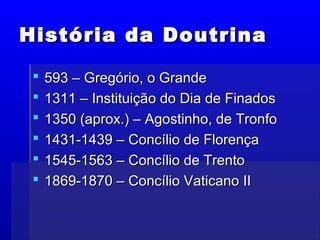 História da DoutrinaHistória da Doutrina
 593 – Gregório, o Grande593 – Gregório, o Grande
 1311 – Instituição do Dia de Finados1311 – Instituição do Dia de Finados
 1350 (aprox.) – Agostinho, de Tronfo1350 (aprox.) – Agostinho, de Tronfo
 1431-1439 – Concílio de Florença1431-1439 – Concílio de Florença
 1545-1563 – Concílio de Trento1545-1563 – Concílio de Trento
 1869-1870 – Concílio Vaticano II1869-1870 – Concílio Vaticano II
 