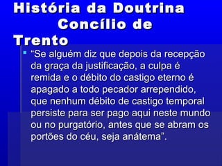 História da DoutrinaHistória da Doutrina
Concílio deConcílio de
TrentoTrento
 ““Se alguém diz que depois da recepçãoSe alguém diz que depois da recepção
da graça da justificação, a culpa éda graça da justificação, a culpa é
remida e o débito do castigo eterno éremida e o débito do castigo eterno é
apagado a todo pecador arrependido,apagado a todo pecador arrependido,
que nenhum débito de castigo temporalque nenhum débito de castigo temporal
persiste para ser pago aqui neste mundopersiste para ser pago aqui neste mundo
ou no purgatório, antes que se abram osou no purgatório, antes que se abram os
portões do céu, seja anátema”.portões do céu, seja anátema”.
 