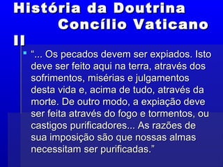 História da DoutrinaHistória da Doutrina
Concílio VaticanoConcílio Vaticano
IIII
 ““... Os pecados devem ser expiados. Isto... Os pecados devem ser expiados. Isto
deve ser feito aqui na terra, através dosdeve ser feito aqui na terra, através dos
sofrimentos, misérias e julgamentossofrimentos, misérias e julgamentos
desta vida e, acima de tudo, através dadesta vida e, acima de tudo, através da
morte. De outro modo, a expiação devemorte. De outro modo, a expiação deve
ser feita através do fogo e tormentos, ouser feita através do fogo e tormentos, ou
castigos purificadores... As razões decastigos purificadores... As razões de
sua imposição são que nossas almassua imposição são que nossas almas
necessitam ser purificadas.”necessitam ser purificadas.”
 