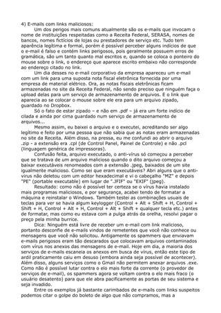 4) E-mails com links maliciosos:
Um dos perigos mais comuns atualmente são os e-mails que invocam o
nome de instituições respeitadas como a Receita Federal, SERASA, nomes de
bancos, nomes fictícios de lojas ou prestadores de serviço etc. Tudo tem
aparência legítima e formal, porém é possível perceber alguns indícios de que
o e-mail é falso e contém links perigosos, pois geralmente possuem erros de
gramática, são um tanto quanto mal escritos e, quando se coloca o ponteiro do
mouse sobre o link, o endereço que aparece escrito embaixo não corresponde
ao endereço citado no link.
Um dia desses no e-mail corporativo da empresa apareceu um e-mail
com um link para uma suposta nota fiscal eletrônica fornecida por uma
empresa de material elétrico. Ora, as notas fiscais eletrônicas ficam
armazenadas no site da Receita Federal, não sendo preciso que ninguém faça o
upload delas para um serviço de armazenamento de arquivos. E o link que
aparecia ao se colocar o mouse sobre ele era para um arquivo zipado,
guardado no Dropbox.
Só o fato de estar zipado – e não em .pdf – já era um forte indício de
cilada e ainda por cima guardado num serviço de armazenamento de
arquivos...
Mesmo assim, eu baixei o arquivo e o executei, acreditando ser algo
legítimo e feito por uma pessoa que não sabia que as notas eram armazenadas
no site da Receita. Além disso, na pressa, eu me confundi ao abrir o arquivo
.zip - a extensão era .cpl (de Control Panel, Painel de Controle) e não .pcl
(linguagem genérica de impressoras).
Confusão feita, arquivo executado, o anti-vírus só começou a perceber
que se tratava de um arquivo malicioso quando o dito arquivo começou a
baixar executáveis renomeados com a extensão .jpeg, baixados de um site
igualmente malicioso. Como sei que eram executáveis? Abri alguns que o anti-
virus não deletou com um editor hexadecimal e vi o cabeçalho "MZ" e depois
"PE" (portable executable) em lugar de ".JFIF" ou "EXIF" (jpeg).
Resultado: como não é possível ter certeza se o vírus havia instalado
mais programas maliciosos, e por segurança, acabei tendo de formatar a
máquina e reinstalar o Windows. Também testei as combinações usuais de
teclas para ver se havia algum keylogger (Control + Alt + Shift + H, Control +
Shift + H, Control + Alt + H, Control + Alt + Shift + qualquer tecla etc.) antes
de formatar, mas como eu estava com a pulga atrás da orelha, resolvi pagar o
preço pela minha burrice.
Dica: Ninguém está livre de receber um e-mail com link malicioso,
portanto desconfie de e-mails vindos de remetentes que você não conhece ou
mensagens que você não solicitou. Antigamente os spammers que enviavam
e-mails perigosos eram tão descarados que colocavam arquivos contaminados
com vírus nos anexos das mensagens de e-mail. Hoje em dia, a maioria dos
serviços de e-mails escaneia os anexos em busca de vírus, então este tipo de
ardil praticamente caiu em desuso (embora ainda seja possível de acontecer).
Além disso, alguns serviços como o Gmail não permitem anexar arquivos .exe.
Como não é possível lutar contra o elo mais forte da corrente (o provedor de
serviços de e-mail), os spammers agora se voltam contra o elo mais fraco (o
usuário desatento) para que ele abra pacificamente as portas de seu sistema e
seja invadido.
Entre os exemplos já bastante carimbados de e-mails com links suspeitos
podemos citar o golpe do boleto de algo que não compramos, mas a
 