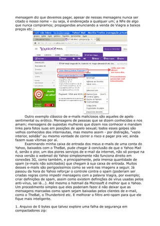 mensagem diz que devemos pagar, apesar de nessas mensagens nunca ser
citado o nosso nome – ou seja, é endereçada a qualquer um; a NFe de algo
que nunca compramos; propagandas anunciando a venda de Viagra a baixos
preços etc.:
Outro exemplo clássico de e-mails maliciosos são aqueles de apelo
sentimental ou erótico. Mensagens de pessoas que se dizem conhecidas e nos
amam; mensagens de supostas mulheres que dizem nos conhecer e mandam
links para fotos suas em posições de apelo sexual; todos esses golpes são
velhos conhecidos dos internautas, mas mesmo assim - por distração, "vazio
interior, solidão" ou mesmo vontade de correr o risco e pagar pra ver, ainda
fazem suas vítimas por aí.
Examinando minha caixa de entrada dos meus e-mails de uma conta do
Yahoo, baixados com o TheBat, pude chegar à conclusão de que o Yahoo Mail
é, senão o pior, um dos piores serviços de e-mail da internet, não só porque na
nova versão o webmail do Yahoo simplesmente não funciona direito em
conexões 3G, como também, e principalmente, pela imensa quantidade de
spam (e-mails não solicitados) que chegam à sua caixa de entrada. Muitos
desses e-mails são perigosíssimos como se verá nas imagens a seguir. Já
passou da hora do Yahoo reforçar o controle contra o spam (poderiam ser
criadas regras como impedir mensagens com a palavra Viagra, por exemplo;
criar definições de spam, assim como existem definições de vírus usadas pelos
anti-vírus, sei lá...). Até mesmo o hotmail da Microsoft é melhor que o Yahoo.
Um procedimento simples que eles poderiam fazer é não deixar que as
mensagens marcadas como spam sejam baixadas pelos clientes de e-mail,
como o TheBat, o Thunderbird etc. E melhorar o filtro anti-spam para que ele
fique mais inteligente.
1. Arquivo de 0 bytes que talvez explore uma falha de segurança em
compactadores zip:
 