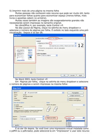 5) Imprimir mais de uma página na mesma folha
Muitas pessoas não conhecem este recurso que pode ser muito útil, tanto
para economizar folhas quanto para economizar espaço (menos folhas, mais
livros e apostilas cabem no armário).
Muitas vezes também as imagens são exageradamente grandes não
necessitando serem impressas no tamanho original.
No LibreOffice 4, por exemplo, tecle Control +P.
Na aba Layout da Página, clique na setinha do menu dropdown e
selecione o número de páginas por folha. É exibido no lado esquerdo uma pré-
visualização. Depois é só dar Ok.
No Word 2003, tecle Control +P.
Em Páginas por folha, clique na setinha do menu dropdown e selecione
o número de páginas a serem impressas na mesma folha:
É só dar Ok depois. Se você tiver uma impressora virtual instalada como
o pdffill ou o pdfcreator, pode selecioná-la em "Impressora" e usar este recurso
 