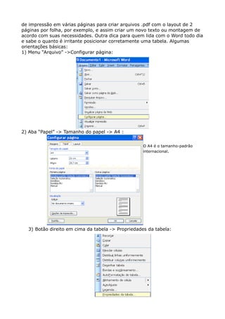 de impressão em várias páginas para criar arquivos .pdf com o layout de 2
páginas por folha, por exemplo, e assim criar um novo texto ou montagem de
acordo com suas necessidades. Outra dica para quem lida com o Word todo dia
e sabe o quanto é irritante posicionar corretamente uma tabela. Algumas
orientações básicas:
1) Menu “Arquivo” ->Configurar página:
2) Aba “Papel” -> Tamanho do papel -> A4 :
O A4 é o tamanho-padrão
internacional.
3) Botão direito em cima da tabela -> Propriedades da tabela:
 