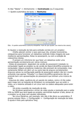 4) Aba “Tabela” -> Alinhamento -> Centralizado (ou À esquerda)
-> Quebra automática de texto -> Nenhuma:
Obs.: A quebra automática costuma atrapalhar mais do que ajudar (na maioria dos casos).
6) Ajustar a resolução da tela para exibição correta em um projetor:
Chefes adoram encher o saco para que nós, simples funcionários,
coloquemos para funcionar um datashow exibindo lindas imagens de suas
medíocres apresentações, feitas no powerpoint, ou com a exibição de
videozinhos idiotas.
É sempre um infortúnio ter que fazer um datashow exibir uma
apresentação corretamente por vários motivos:
- Slides do powerpoint: dependem da versão do powerpoint instalado no
computador ligado ao projetor ou da versão do Open/LibreOffice presente no
computador (alguns projetores modernos não precisam de computador, mas
certamente falham em abrir um ou outro tipo de arquivo corretamente).
Arquivos salvos na configuração padrão do powerpoint podem não ter o áudio
embutido mas apenas "linkados" e o Open/LibreOffice geralmente não se
entende bem com apresentações do powerpoint que tenham uma música de
fundo.
- Arquivos de video: ausência de um pacote de codecs, como o K-lite codec
pack mega (em se tratando do Windows) no computador que vai exibir o
video, ou o sistema utilizado é um Linux sem os codecs adequados para exibir
o video.
Há ainda a questão da resolução da tela.
No Windows geralmente o driver de video ajusta a resolução para a saída
VGA ou HDMI que será ligada ao projetor, permitindo duplicar a tela, deixar só
o projetor ou as duas com ajustes individuais.
No Linux Mandriva, por exemplo, isto não é tão óbvio ou automático. É
preciso acessar Menu -> Configuração -> Configuração de resolução de telas.
O ajuste é feito pelo aplicativo Yarg.
 