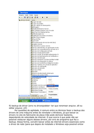 9) backup de driver (erro no drivergrabber- ter que renomear arquivo .dll ou
editar arquivo .inf)
Por questões de agilidade, é comum entre os técnicos fazer o backup dos
drivers de uma máquina antes de reinstalar o Windows, já que baixar os
drivers no site do fabricante da placa-mãe pode demorar bastante,
dependendo da velocidade da internet. O que ocorre é que pode não ser
possível restaurar alguns desses drivers, por erro do programa que fez o
backup. Dessa forma, convém baixar antes da internet drivers essenciais como
o driver de rede (para que depois de instalado o Windows seja possível entrar
 