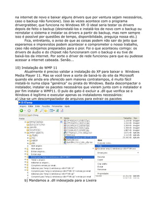 na internet de novo e baixar alguns drivers que por ventura sejam necessários,
caso o backup não funcione). Isso às vezes acontece com o programa
drivergrabber, que funciona no Windows XP. O ideal seria testar os drivers
depois de feito o backup (desinstalá-los e instalá-los de novo com o backup ou
reinstalar o sistema e instalar os drivers a partir do backup, mas nem sempre
isso é possível por questões de tempo, disponibilidade, preguiça nossa etc.)
Fica, entretanto, o aviso de que as coisas podem não sair do jeito que
esperamos e imprevistos podem acontecer e comprometer o nosso trabalho,
caso não estejamos preparados para o pior. Foi o que aconteceu comigo: os
drivers de áudio e do chipset não funcionaram com o backup e eu tive de
baixá-los da internet. Por sorte o driver de rede funcionou para que eu pudesse
acessar a internet cabeada. Senão...
10) Instalação do WMP 11
Atualmente é preciso validar a instalação do XP para baixar o Windows
Media Player 11. Mas se você teve a sorte de baixá-lo do site da Microsoft
quando ele ainda era oferecido sem maiores contratempos, é muito fácil
instalá-lo numa cópia "genérica" ou pirata do Windows. Basta descompactar o
instalador, instalar os pacotes necessários que vieram junto com o instalador e
por fim instalar o WMP11. O pulo do gato é excluir a .dll que verifica se o
Windows é legítimo e executar apenas os instaladores necessários:
a) Usa-se um descompactador de arquivos para extrair os pacotes
b) Mandamos a .dll indesejada para a Lixeira
 