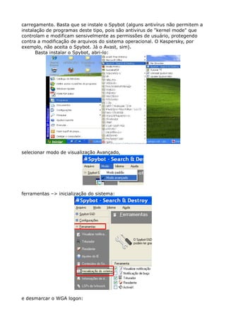 carregamento. Basta que se instale o Spybot (alguns antivírus não permitem a
instalação de programas deste tipo, pois são antivirus de "kernel mode" que
controlam e modificam sensivelmente as permissões de usuário, protegendo
contra a modificação de arquivos do sistema operacional. O Kaspersky, por
exemplo, não aceita o Spybot. Já o Avast, sim).
Basta instalar o Spybot, abri-lo:
selecionar modo de visualização Avançado,
ferramentas –> inicialização do sistema:
e desmarcar o WGA logon:
 