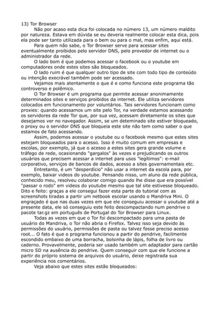 13) Tor Browser
Não por acaso esta dica foi colocada no número 13, um número maldito
por natureza. Estava em dúvida se eu deveria realmente colocar esta dica, pois
ela pode ser tanto utilizada para o bem ou para o mal, mas enfim, aqui está.
Para quem não sabe, o Tor Browser serve para acessar sites
eventualmente proibidos pelo servidor DNS, pelo provedor de internet ou o
administrador da rede.
O lado bom é que podemos acessar o facebook ou o youtube em
computadores onde estes sites são bloqueados.
O lado ruim é que qualquer outro tipo de site com todo tipo de conteúdo
ou intenção execrável também pode ser acessado.
Vejamos mais atentamente o que é e como funciona este programa tão
controverso e polêmico.
O Tor Browser é um programa que permite acessar anonimamente
determinados sites e serviços proibidos da internet. Ele utiliza servidores
colocados em funcionamento por voluntários. Tais servidores funcionam como
proxies: quando acessamos um site pelo Tor, na verdade estamos acessando
os servidores da rede Tor que, por sua vez, acessam diretamente os sites que
desejamos ver no navegador. Assim, se um deteminado site estiver bloqueado,
o proxy ou o servidor DNS que bloqueia este site não tem como saber o que
estamos de fato acessando.
Assim, podemos acessar o youtube ou o facebook mesmo que estes sites
estejam bloqueados para o acesso. Isso é muito comum em empresas e
escolas, por exemplo, já que o acesso a estes sites gera grande volume e
tráfego de rede, ocasionando "gargalos" às vezes e prejudicando os outros
usuários que precisem acessar a internet para usos "legítimos": e-mail
corporativo, serviços de bancos de dados, acesso a sites governamentais etc.
Entretanto, é um "desperdício" não usar a internet da escola para, por
exemplo, baixar videos do youtube. Pensando nisso, um aluno da rede pública,
conhecido meu, resolveu colaborar comigo quando lhe disse que era possível
"passar o rodo" em videos do youtube mesmo que tal site estivesse bloqueado.
Dito e feito: graças a ele consegui fazer esta parte do tutorial com as
screenshots tiradas a partir um netbook escolar usando o Mandriva Mini. O
engraçado é que nas duas vezes em que ele conseguiu acessar o youtube até a
presente data, ele só conseguiu este feito descompactando num pendrive o
pacote tar.gz em português de Portugal do Tor Browser para Linux.
Todas as vezes em que o Tor foi descompactado para uma pasta de
usuário do Mandriva, o Tor não abria o Firefox. Talvez isso seja devido às
permissões do usuário, permissões de pasta ou talvez fosse preciso acesso
root... O fato é que o programa funcionou a partir do pendrive, facilmente
escondido embaixo de uma borracha, bolsinha de lápis, folha de livro ou
caderno. Provavelmente, poderia ser usado também um adaptador para cartão
micro SD na ausência do pendrive. Quem conseguir com que ele funcione a
partir do próprio sistema de arquivos do usuário, deixe registrada sua
experiência nos comentários.
Veja abaixo que estes sites estão bloqueados:
 