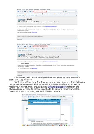Coisa triste, não? Mas não se preocupe pois todos os seus problemas
acabaram. Vejamos como:
Você pode até baixar o Tor Browser na sua casa, fazer o upload dele para
um serviço de armazenamento de arquivos, como o dropbox, o box.net, o
mediafire, 4shared, mega etc. (a página www.torproject.org também era
bloqueada no servidor da escola, impedindo de baixar o tor diretamente) e
baixar do dropbox na hora, usando a internet do local.
 