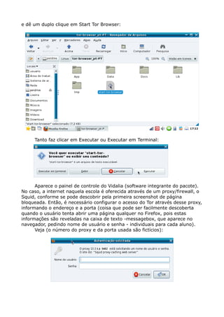 e dê um duplo clique em Start Tor Browser:
Tanto faz clicar em Executar ou Executar em Terminal:
Aparece o painel de controle do Vidalia (software integrante do pacote).
No caso, a internet naquela escola é oferecida através de um proxy/firewall, o
Squid, conforme se pode descobrir pela primeira screenshot de página
bloqueada. Então, é necessário configurar o acesso do Tor através desse proxy,
informando o endereço e a porta (coisa que pode ser facilmente descoberta
quando o usuário tenta abrir uma página qualquer no Firefox, pois estas
informações são reveladas na caixa de texto -messagebox, que aparece no
navegador, pedindo nome de usuário e senha - individuais para cada aluno).
Veja (o número do proxy e da porta usada são fictícios):
 