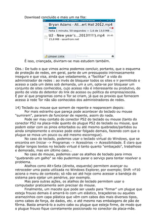 Download concluído e mais um na fila:
É isso, criançada, divirtam-se mas estudem também.
Obs.: De tudo o que vimos acima podemos concluir, portanto, que o esquema
de proteção de redes, em geral, parte de um pressuposto intrinsecamente
inseguro e que visa, ainda que veladamente, a "facilitar" a vida do
administrador de redes : ao invés de bloquear todos os sites e ir permitindo o
acesso a cada um deles sob demanda, um a um, opta-se por bloquear um
conjunto de sites conhecidos, cujo acesso não é interessante ou produtivo, do
ponto de vista do detentor do link de acesso ou política da empresa/escola.
É por aí que programas como o Tor se criam, já que os proxies que fornecem
acesso à rede Tor não são conhecidos dos administradores de redes.
14) Teclado ou mouse que somem de repente e reaparecem depois:
Por mais estranho que pareça pode acontecer do teclado ou mouse
"sumirem", pararem de funcionar de repente, assim do nada.
Pode ser mau contato do conector PS2 do teclado ou mouse (tanto do
conector PS2 na placa-mãe quanto do plugue PS2 do teclado ou mouse, que
podem estar com os pinos entortados ou até mesmo quebrados/partidos ou
ainda simplesmente o encaixe pode estar folgado demais, fazendo com que o
plugue se mova um pouco ou até mesmo escorregue).
No caso do teclado, podemos usar o teclado virtual do Windows, que se
encontra em Iniciar -> Programas -> Acessórios -> Acessibilidade. É claro que
digitar longos textos no teclado virtual é tanto quanto "embaçado", trabalhoso
e demorado, mas em último caso...
No caso do mouse, podemos usar os atalhos de teclado para irmos
"quebrando um galho" se não pudermos parar o serviço para tentar resolver o
problema.
Atalhos como Alt+Seta (direita, esquerda) permitem avançar ou
retroceder uma pasta utilizada no Windows Explorer, por exemplo; Shift +F10
aciona o menu de contexto; só não sei até hoje como acessar a bandeja do
sistema para ejetar um pendrive, por exemplo.
Mas para outras ações, os atalhos de teclado permitem usar o
computador praticamente sem precisar do mouse.
Finalmente, um macete que pode ser usado para "firmar" um plugue que
esteja frouxo demais é amarrá-lo com um elástico, braçadeiras ou aqueles
aramezinhos com capa plástica que vêm com cabos dos mais diversos tipos,
como cabos de força, de dados, etc. e até mesmo nas embalagens de pão de
fôrma. Basta amarrá-lo a outro cabo ou plugue que esteja firme, de modo que
o plugue frouxo fique corretamente posicionado no conector da placa-mãe.
 