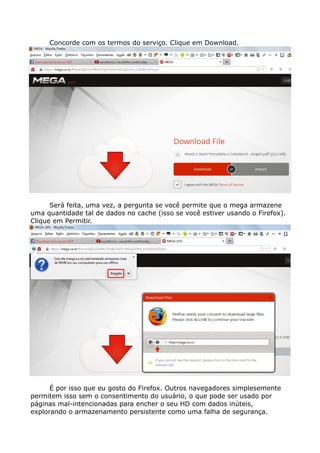 Concorde com os termos do serviço. Clique em Download.
Será feita, uma vez, a pergunta se você permite que o mega armazene
uma quantidade tal de dados no cache (isso se você estiver usando o Firefox).
Clique em Permitir.
É por isso que eu gosto do Firefox. Outros navegadores simplesemente
permitem isso sem o consentimento do usuário, o que pode ser usado por
páginas mal-intencionadas para encher o seu HD com dados inúteis,
explorando o armazenamento persistente como uma falha de segurança.
 
