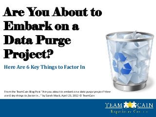 Are You About to
Embark on a
Data Purge
Project?
Here Are 6 Key Things to Factor In



From the TeamCain Blog Post “Are you about to embark on a data purge project? Here
are 6 key things to factor in...” by Sarah Mack, April 23, 2012 © TeamCain
 