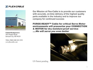 Our Mission at Flex-Cable is to provide our customers
                         with accurate, on-time delivery of the highest quality
                         parts available in the industry and to improve our
                         company for continued success

                         PURGE-READY™ Cable for critical Servo Motor
                         environments will pressurize your CONNECTION
                         & MOTOR for dry moisture-proof service
                         ….We will serve you even better
Global Headquarters
5822 Henkel Road
Howard City, MI 49329

TOLL FREE 800 245.3539
www.flexcable.com




                         US Patent pending

                                                                                  1
 
