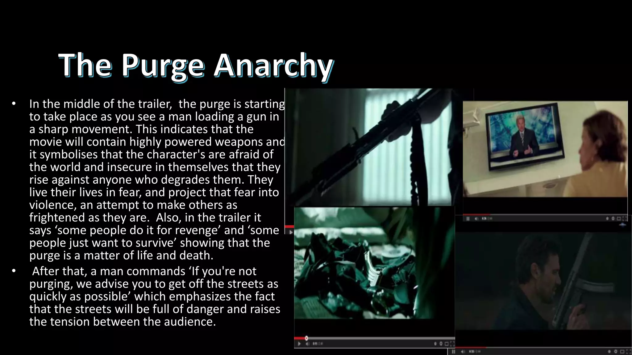 • In the middle of the trailer, the purge is starting
to take place as you see a man loading a gun in
a sharp movement. This indicates that the
movie will contain highly powered weapons and
it symbolises that the character's are afraid of
the world and insecure in themselves that they
rise against anyone who degrades them. They
live their lives in fear, and project that fear into
violence, an attempt to make others as
frightened as they are. Also, in the trailer it
says ‘some people do it for revenge’ and ‘some
people just want to survive’ showing that the
purge is a matter of life and death.
• After that, a man commands ‘If you're not
purging, we advise you to get off the streets as
quickly as possible’ which emphasizes the fact
that the streets will be full of danger and raises
the tension between the audience.
 