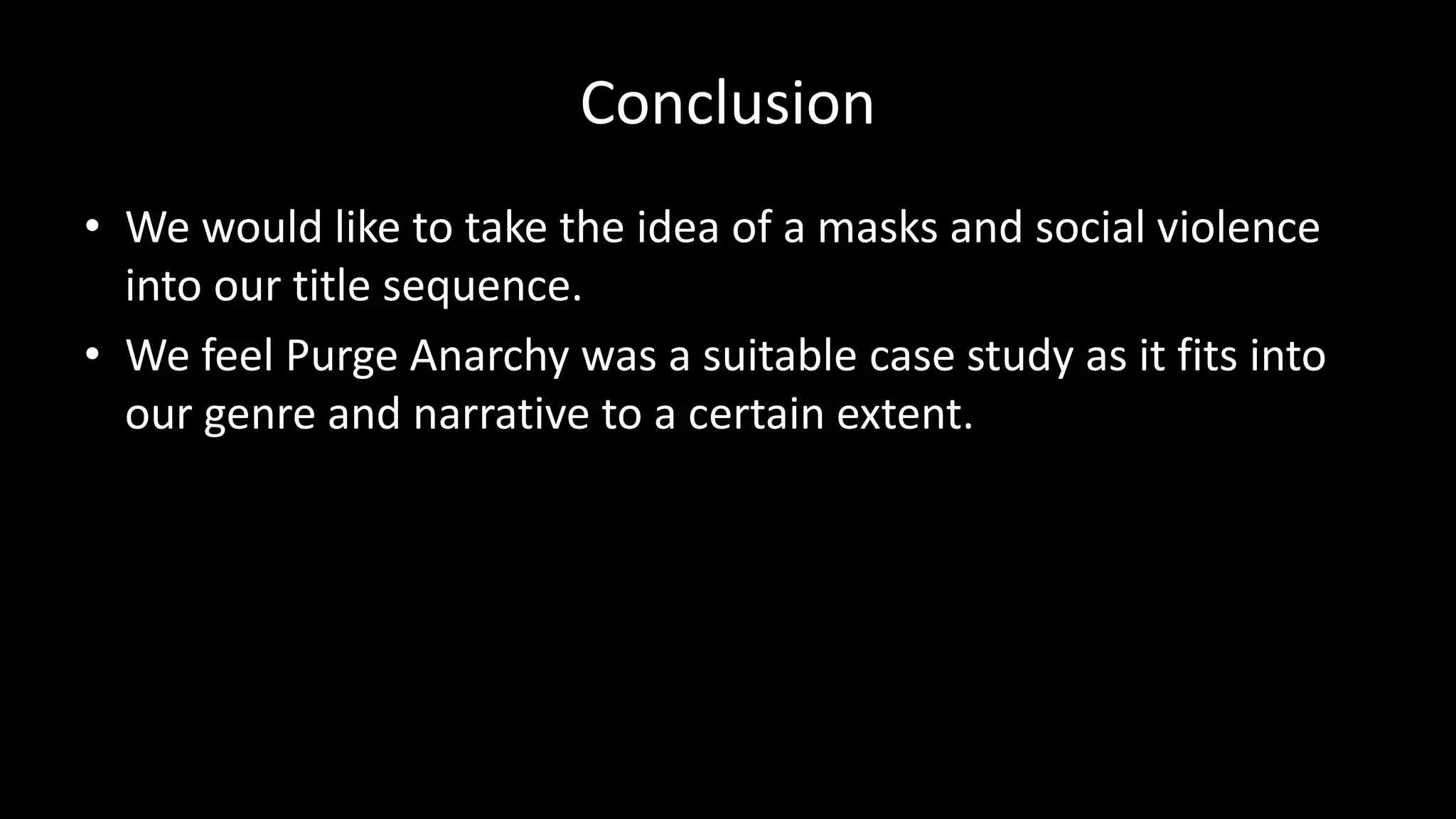 Conclusion
• We would like to take the idea of a masks and social violence
into our title sequence.
• We feel Purge Anarchy was a suitable case study as it fits into
our genre and narrative to a certain extent.
 