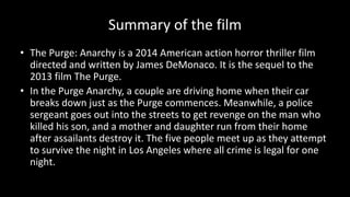 Summary of the film
• The Purge: Anarchy is a 2014 American action horror thriller film
directed and written by James DeMonaco. It is the sequel to the
2013 film The Purge.
• In the Purge Anarchy, a couple are driving home when their car
breaks down just as the Purge commences. Meanwhile, a police
sergeant goes out into the streets to get revenge on the man who
killed his son, and a mother and daughter run from their home
after assailants destroy it. The five people meet up as they attempt
to survive the night in Los Angeles where all crime is legal for one
night.
 