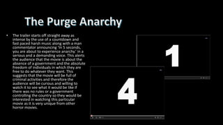 • The trailer starts off straight away as
intense by the use of a countdown and
fast paced harsh music along with a man
commentator announcing ‘In 5 seconds,
you are about to experience anarchy.’ in a
serious and a demanding voice. This alerts
the audience that the movie is about the
absence of a government and the absolute
freedom of individuals in which they are
free to do whatever they want. This
suggests that the movie will be full of
criminal activities and therefore the
audience will be curious and willing to
watch it to see what it would be like if
there was no rules or a government
controlling the country so they would be
interested in watching this particular
movie as it is very unique from other
horror movies.
 