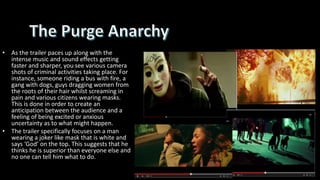 • As the trailer paces up along with the
intense music and sound effects getting
faster and sharper, you see various camera
shots of criminal activities taking place. For
instance, someone riding a bus with fire, a
gang with dogs, guys dragging women from
the roots of their hair whilst screaming in
pain and various citizens wearing masks.
This is done in order to create an
anticipation between the audience and a
feeling of being excited or anxious
uncertainty as to what might happen.
• The trailer specifically focuses on a man
wearing a joker like mask that is white and
says ‘God’ on the top. This suggests that he
thinks he is superior than everyone else and
no one can tell him what to do.
 