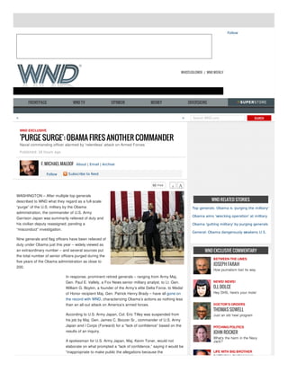 Follow

WHISTLEBLOWER / WND WEEKLY

FRONTPAGE

WND TV

OPINION

MONEY

<

DIVERSIONS

>

Search WND.com

SEARCH

WND EXCLUSIVE

'PURGE SURGE': OBAMA FIRES ANOTHER COMMANDER
Naval commanding officer alarmed by 'relentless' attack on Armed Forces
Published: 16 hours ago

F. MICHAEL MALOOF About | Email | Archive
Follow

Subscribe to feed

WASHINGTON – After multiple top generals
described to WND what they regard as a full-scale
“purge” of the U.S. military by the Obama
administration, the commander of U.S. Army
Garrison Japan was summarily relieved of duty and
his civilian deputy reassigned, pending a
“misconduct” investigation.

WND RELATED STORIES
Top generals: Obama is 'purging the military'
Obama aims 'wrecking operation' at military
Obama 'gutting military' by purging generals
General: Obama dangerously weakens U.S.

Nine generals and flag officers have been relieved of
duty under Obama just this year – widely viewed as
an extraordinary number – and several sources put
the total number of senior officers purged during the
five years of the Obama administration as close to
200.
In response, prominent retired generals – ranging from Army Maj.
Gen. Paul E. Vallely, a Fox News senior military analyst, to Lt. Gen.
William G. Boykin, a founder of the Army’s elite Delta Force, to Medal
of Honor recipient Maj. Gen. Patrick Henry Brady – have all gone on
the record with WND, characterizing Obama’s actions as nothing less
than an all-out attack on America’s armed forces.
According to U.S. Army Japan, Col. Eric Tilley was suspended from
his job by Maj. Gen. James C. Boozer Sr., commander of U.S. Army
Japan and I Corps (Forward) for a “lack of confidence” based on the
results of an inquiry.
A spokesman for U.S. Army Japan, Maj. Kevin Toner, would not
elaborate on what prompted a “lack of confidence,” saying it would be
“inappropriate to make public the allegations because the

WND EXCLUSIVE COMMENTARY
BETWEEN THE LINES

JOSEPH FARAH

How journalism lost its way
NEWS! NEWS!

D.J. DOLCE

Hey DHS, here's your mole!
DOCTOR'S ORDERS

THOMAS SOWELL

Just an old 'new' program
PITCHING POLITICS

JOHN ROCKER

What's the harm in the Navy
Jack?
LIFE WITH BIG BROTHER

PATRICK J. BUCHANAN

 