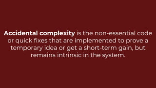 Accidental complexity is the non-essential code
or quick fixes that are implemented to prove a
temporary idea or get a short-term gain, but
remains intrinsic in the system.
 