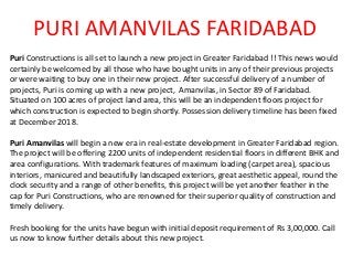 PURI AMANVILAS FARIDABAD
Puri Constructions is all set to launch a new project in Greater Faridabad !! This news would
certainly be welcomed by all those who have bought units in any of their previous projects
or were waiting to buy one in their new project. After successful delivery of a number of
projects, Puri is coming up with a new project, Amanvilas, in Sector 89 of Faridabad.
Situated on 100 acres of project land area, this will be an independent floors project for
which construction is expected to begin shortly. Possession delivery timeline has been fixed
at December 2018.
Puri Amanvilas will begin a new era in real-estate development in Greater Faridabad region.
The project will be offering 2200 units of independent residential floors in different BHK and
area configurations. With trademark features of maximum loading (carpet area), spacious
interiors, manicured and beautifully landscaped exteriors, great aesthetic appeal, round the
clock security and a range of other benefits, this project will be yet another feather in the
cap for Puri Constructions, who are renowned for their superior quality of construction and
timely delivery.
Fresh booking for the units have begun with initial deposit requirement of Rs 3,00,000. Call
us now to know further details about this new project.
 