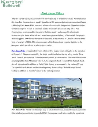 -Puri Aman Villas -
After the superb victory in addition to well-timed delivery of The Pranayam and Puri Pratham at
this time, Puri Constructions is quickly launching a 100 acres verdant green community at Sector
– 89 titling Puri Aman Vilas, one more scheme of comfortable Independent Floors in addition
to the building will be start in a moment and the predictable possession is by 2018. Puri
Constructions is recognized for its superior building quality and wonderful scheming &
architecture plus Aman Vilas will set a score in the property industry of Faridabad. The project
includes approx. 2000 Floors erected in diverse sizes in the structure of Ground+2 Floors in the
form of a variety of BHK. This scheme swears all the foremost and essential facilities to the
occupants which are offered in other projects earlier.
Puri Aman Vilas is Independent Floors which will be erected on an entity plot in the formation
of Ground + 2 Floors surrounded by the single gated foundations having safety guards. These
Aman Floors is positioned on 75 mtr broad sector road. All the foremost Educational Institutions
for example Shri Ram Millenium School, K.R.Manglam School, Modern Delhi Public School,
Aravali International in addition to Delhi Public School is surrounded by the radius of 5 kms.
The especially well-known and Faridabad's primary dental college "Sudha Rastogi Dental
College in addition to Hospital" is now at the walking distance.
Puri Aman Vilas Floors will be simply easy to talk to from Noida, Greater Noida in addition to
Ghaziabad subsequent to the prepared of FNG Expressway which is invented to be operational
 