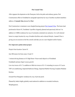 Puri Anand Vilas-
After signpost developments as the Pranayam, helixs the palm and embassy greens, Puri
Constructions offers to Faridabad its autograph superiority by way of another excellent matchless
address of Aanand vilas planned by Puri.
Puri Construction is imminent a new-fangled housing project Puri Aanand Vilas. The home land
positioned at Sector 81, Faridabad. It proffers elegantly planned and spaciously laid out 3 in
addition to 4 BHK residences by way of extremely contented size and price. It is well selected
home in a major location by way of modern facilities and a relaxed lifestyle. Aanand Vilas is
giving you an occasion to feel the console and take you on a new-fangled world of nature.
Few impressive points about project-
Project's best location- Sector 81
Just 200 meters far from zones 14 and 15
1 minute driving distance to 81 High Street- Finest retail objective of Faridabad
Faridabad's primary Super Luxury growth
Low-rise towers of G+7 in addition to Mid-rise towers of G+13 extending in excess of 12 acres
VRV air-conditioning, Imported bathroom fittings, Imported Marble Flooring Complete Modular
Kitchen.
Ground Floor Bungalow residences by way of private pools
Planned by India's highly globally much admired in addition to rewarded Architects;
Morphogenesis.
 