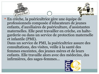 En crèche, la puéricultrice gère une équipe de professionnels composée d’éducateurs de jeunes enfants, d’auxiliaires de puériculture, d’assistantes maternelles. Elle peut travailler en crèche, en halte-garderie ou dans un service de protection maternelle et infantile (PMI).  Dans un service de PMI, la puéricultrice assure des consultations, des visites, veille à la santé des femmes enceintes, des jeunes mères et de leurs enfants. Elle travaille alors avec des médecins, des infirmières, des sages-femmes... 